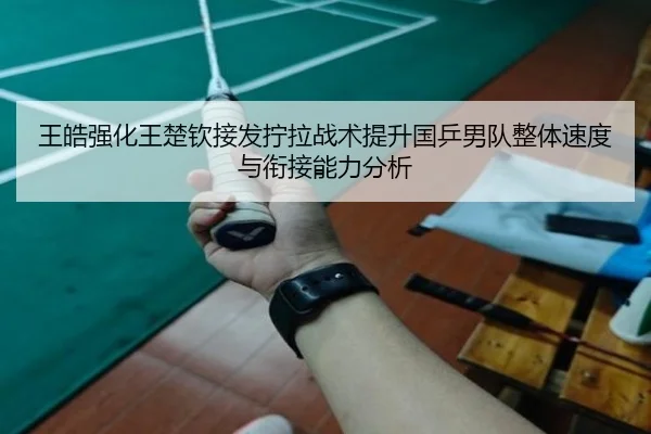 王皓强化王楚钦接发拧拉战术提升国乒男队整体速度与衔接能力分析（xingkong APP）