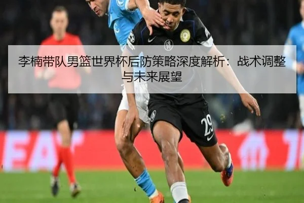 李楠带队男篮世界杯后防策略深度解析：战术调整与未来展望