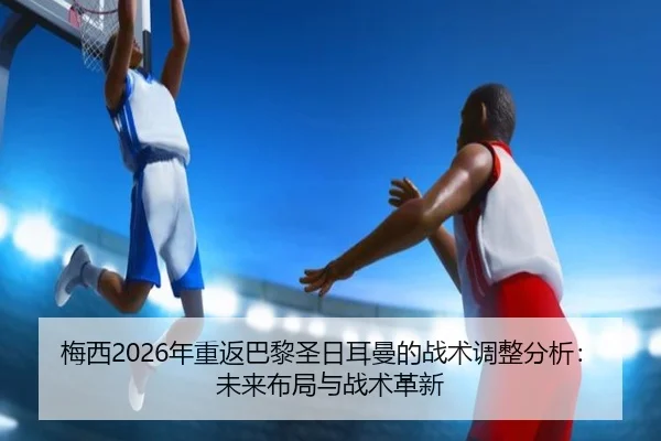 梅西2026年重返巴黎圣日耳曼的战术调整分析：未来布局与战术革新