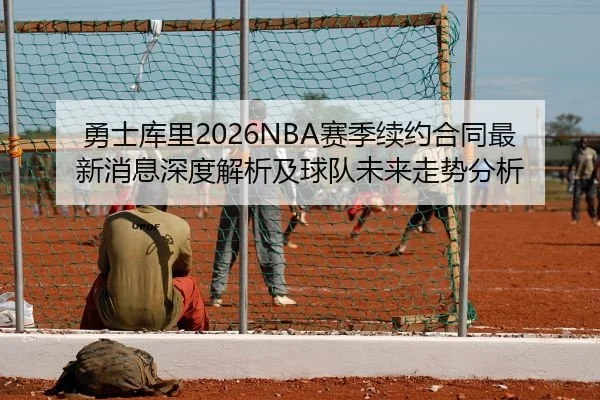 勇士库里2026NBA赛季续约合同最新消息深度解析及球队未来走势分析